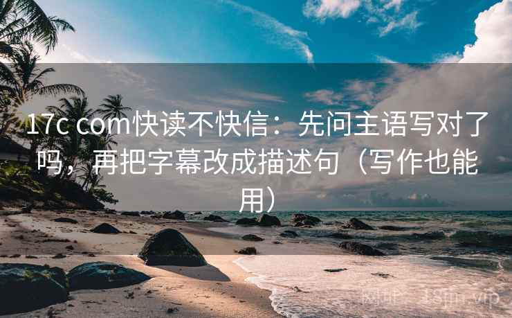 17c com快读不快信：先问主语写对了吗，再把字幕改成描述句（写作也能用）