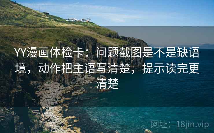 YY漫画体检卡：问题截图是不是缺语境，动作把主语写清楚，提示读完更清楚