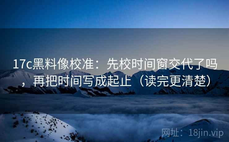 17c黑料像校准：先校时间窗交代了吗，再把时间写成起止（读完更清楚）