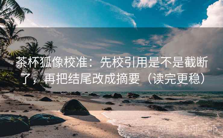 茶杯狐像校准：先校引用是不是截断了，再把结尾改成摘要（读完更稳）