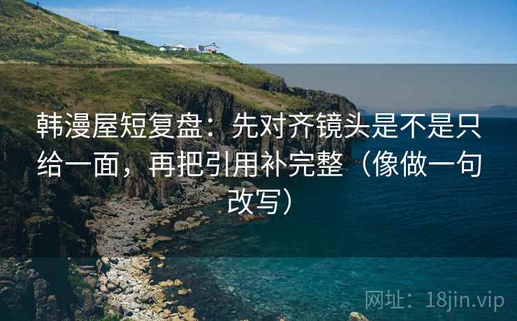 韩漫屋短复盘：先对齐镜头是不是只给一面，再把引用补完整（像做一句改写）