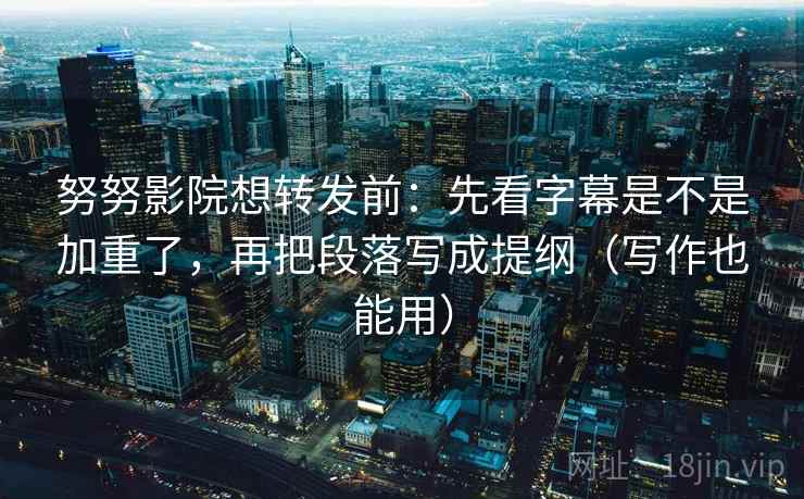 努努影院想转发前：先看字幕是不是加重了，再把段落写成提纲（写作也能用）