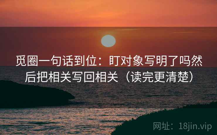 觅圈一句话到位：盯对象写明了吗然后把相关写回相关（读完更清楚）