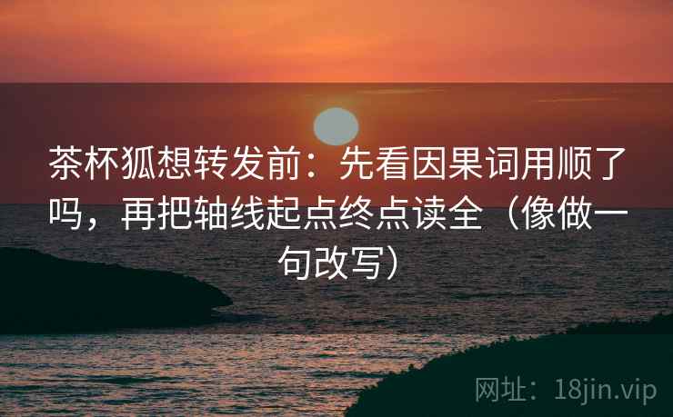茶杯狐想转发前：先看因果词用顺了吗，再把轴线起点终点读全（像做一句改写）