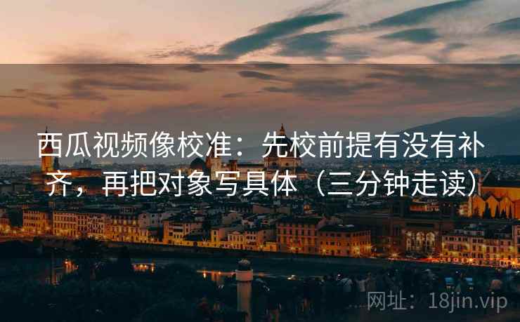 西瓜视频像校准：先校前提有没有补齐，再把对象写具体（三分钟走读）