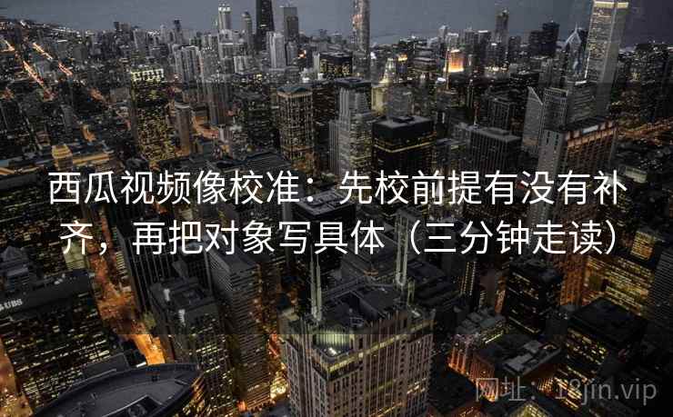 西瓜视频像校准：先校前提有没有补齐，再把对象写具体（三分钟走读）