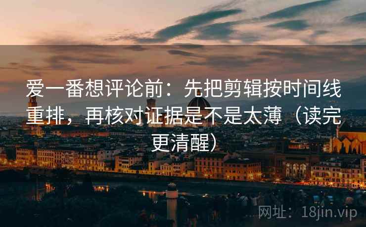 爱一番想评论前：先把剪辑按时间线重排，再核对证据是不是太薄（读完更清醒）