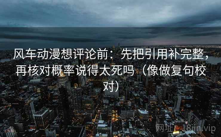 风车动漫想评论前：先把引用补完整，再核对概率说得太死吗（像做复句校对）