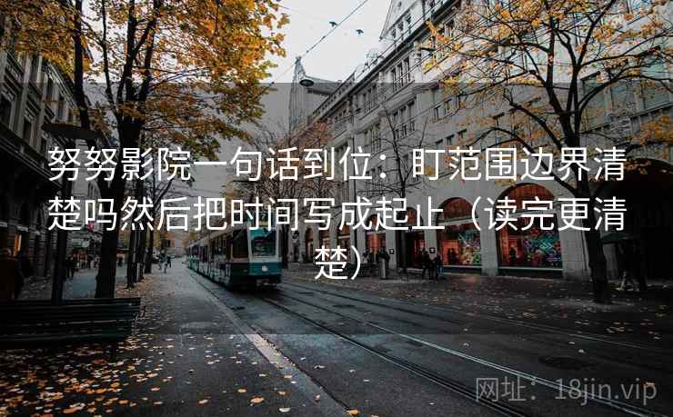 努努影院一句话到位：盯范围边界清楚吗然后把时间写成起止（读完更清楚）