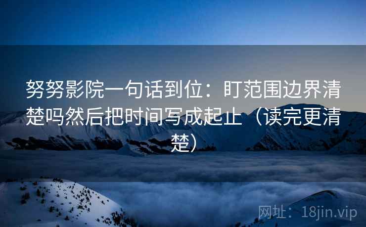 努努影院一句话到位：盯范围边界清楚吗然后把时间写成起止（读完更清楚）