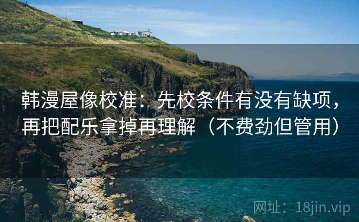 韩漫屋像校准：先校条件有没有缺项，再把配乐拿掉再理解（不费劲但管用）