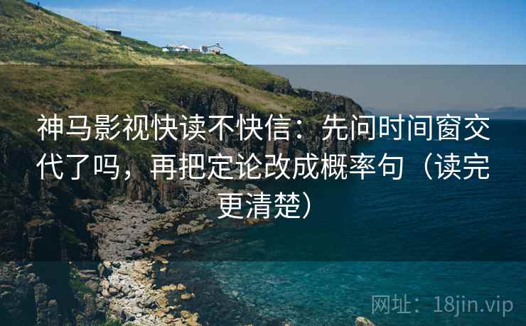 神马影视快读不快信：先问时间窗交代了吗，再把定论改成概率句（读完更清楚）