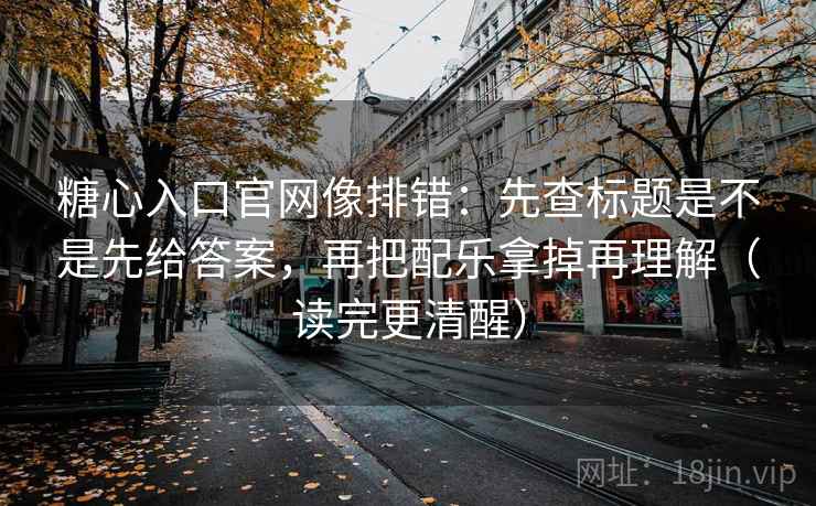 糖心入口官网像排错：先查标题是不是先给答案，再把配乐拿掉再理解（读完更清醒）