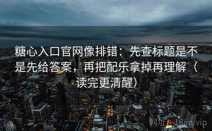 糖心入口官网像排错：先查标题是不是先给答案，再把配乐拿掉再理解（读完更清醒）