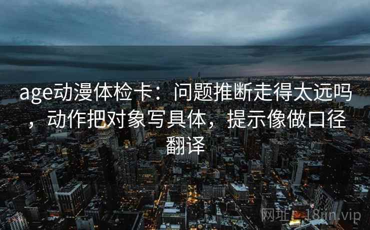 age动漫体检卡：问题推断走得太远吗，动作把对象写具体，提示像做口径翻译