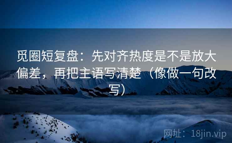 觅圈短复盘：先对齐热度是不是放大偏差，再把主语写清楚（像做一句改写）
