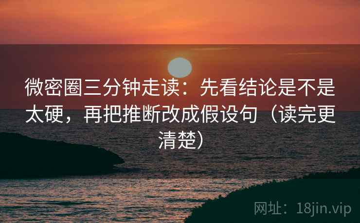 微密圈三分钟走读：先看结论是不是太硬，再把推断改成假设句（读完更清楚）