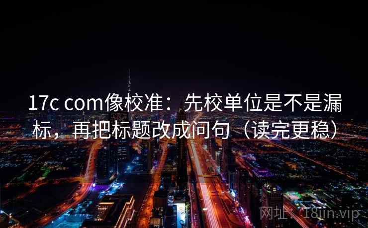 17c com像校准：先校单位是不是漏标，再把标题改成问句（读完更稳）