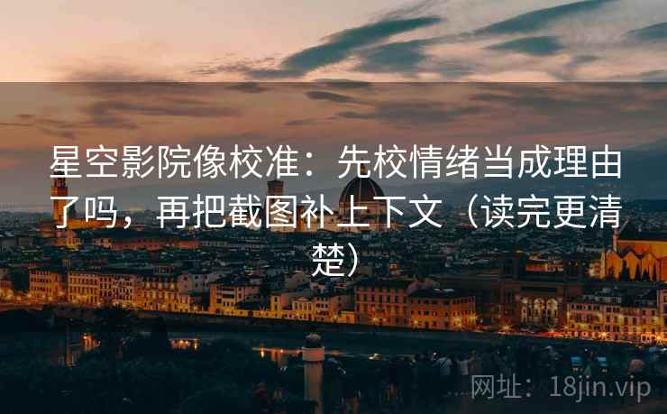 星空影院像校准：先校情绪当成理由了吗，再把截图补上下文（读完更清楚）