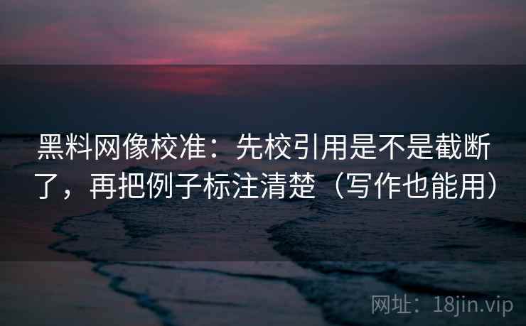 黑料网像校准：先校引用是不是截断了，再把例子标注清楚（写作也能用）