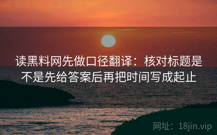 读黑料网先做口径翻译：核对标题是不是先给答案后再把时间写成起止