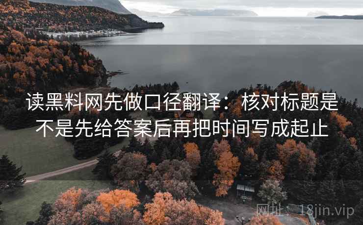 读黑料网先做口径翻译：核对标题是不是先给答案后再把时间写成起止