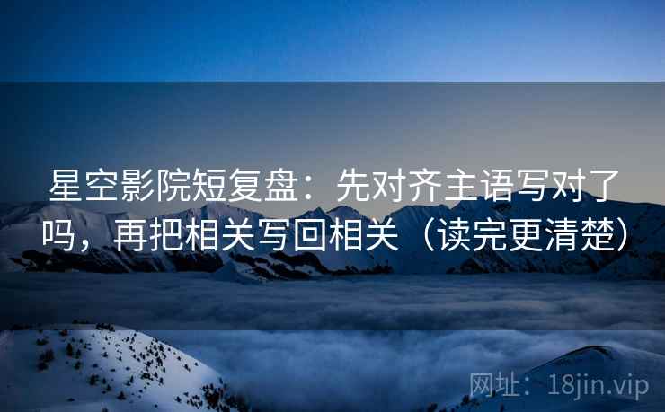星空影院短复盘：先对齐主语写对了吗，再把相关写回相关（读完更清楚）