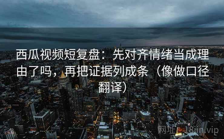 西瓜视频短复盘：先对齐情绪当成理由了吗，再把证据列成条（像做口径翻译）