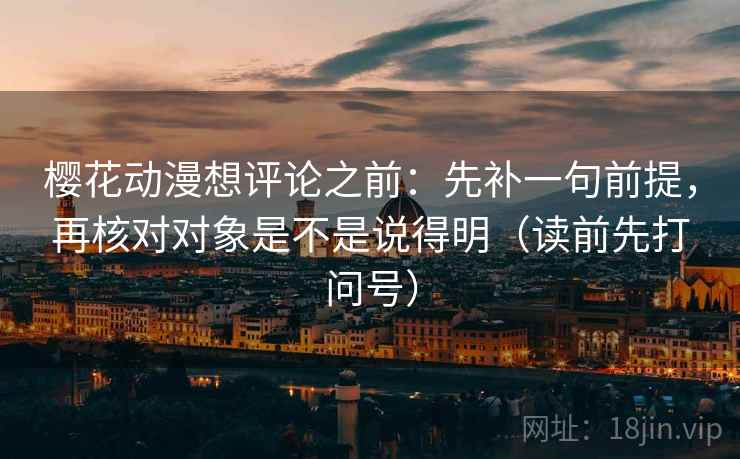樱花动漫想评论之前：先补一句前提，再核对对象是不是说得明（读前先打问号）
