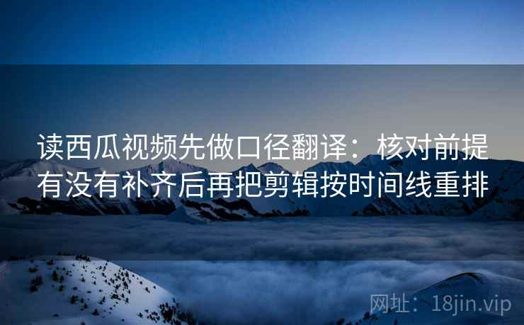 读西瓜视频先做口径翻译：核对前提有没有补齐后再把剪辑按时间线重排