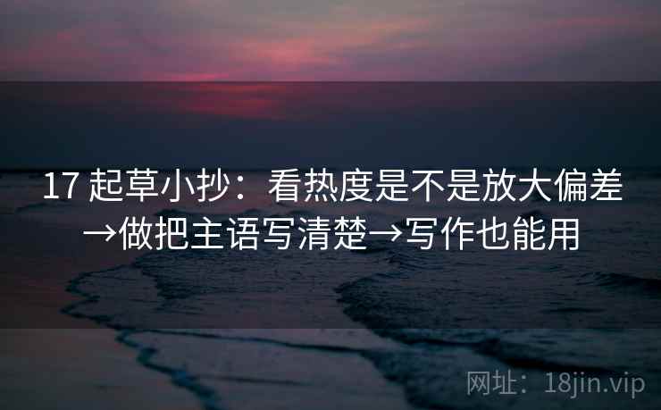 17 起草小抄：看热度是不是放大偏差→做把主语写清楚→写作也能用