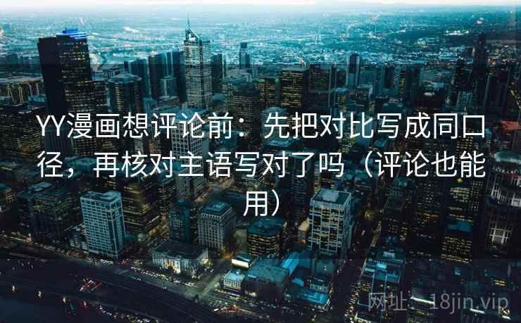 YY漫画想评论前：先把对比写成同口径，再核对主语写对了吗（评论也能用）