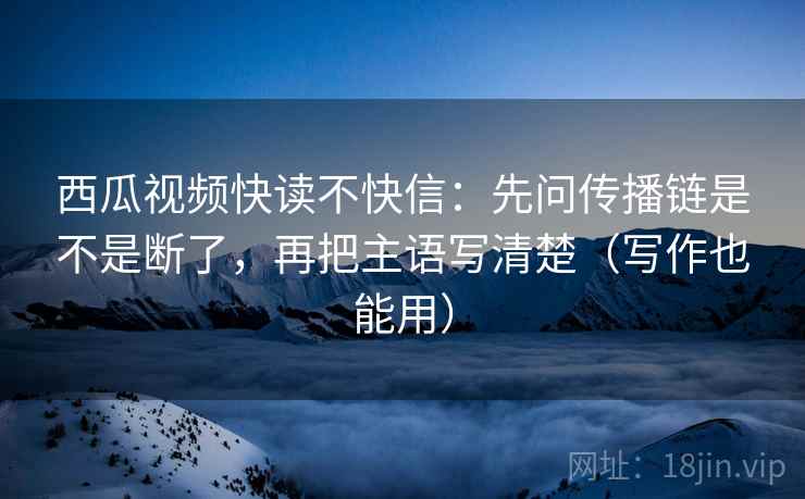西瓜视频快读不快信：先问传播链是不是断了，再把主语写清楚（写作也能用）