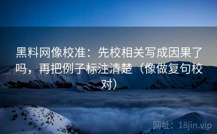 黑料网像校准：先校相关写成因果了吗，再把例子标注清楚（像做复句校对）