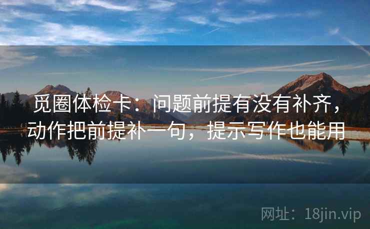 觅圈体检卡：问题前提有没有补齐，动作把前提补一句，提示写作也能用