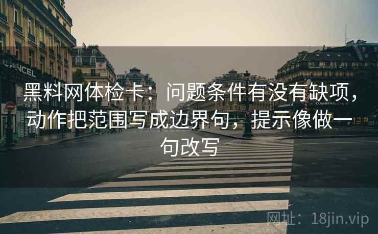 黑料网体检卡：问题条件有没有缺项，动作把范围写成边界句，提示像做一句改写