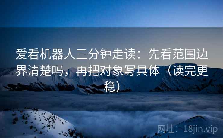 爱看机器人三分钟走读：先看范围边界清楚吗，再把对象写具体（读完更稳）