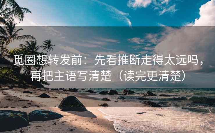 觅圈想转发前：先看推断走得太远吗，再把主语写清楚（读完更清楚）