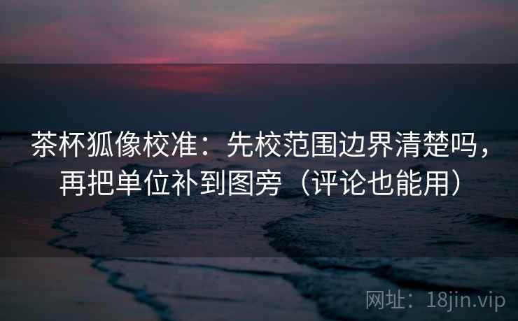 茶杯狐像校准：先校范围边界清楚吗，再把单位补到图旁（评论也能用）